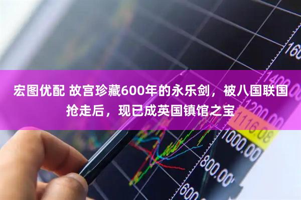 宏图优配 故宫珍藏600年的永乐剑，被八国联国抢走后，现已成英国镇馆之宝