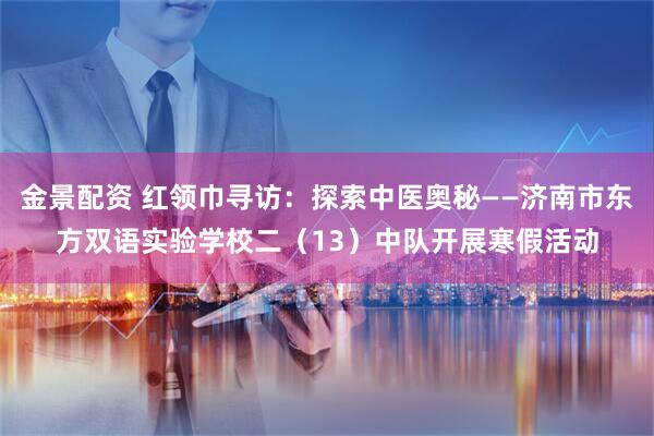 金景配资 红领巾寻访：探索中医奥秘——济南市东方双语实验学校二（13）中队开展寒假活动