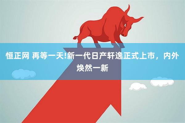 恒正网 再等一天!新一代日产轩逸正式上市，内外焕然一新