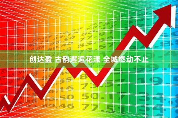 创达盈 古韵邂逅花漾 全城燃动不止