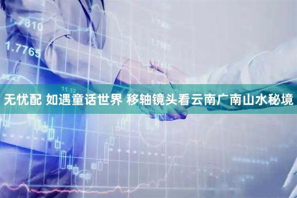 无忧配 如遇童话世界 移轴镜头看云南广南山水秘境